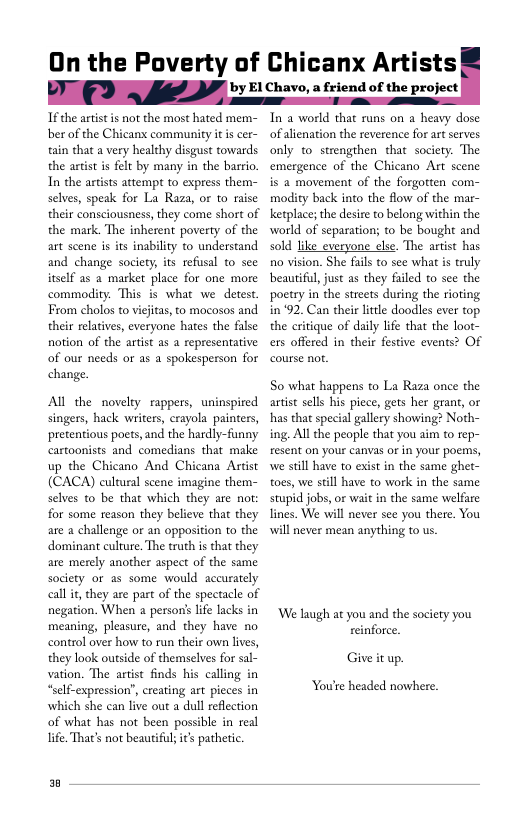 On the Poverty of Chicanx Artists

by El Chavo, a friend of the project

 

If the artist is not the most hated mem-
ber of the Chicans community it is cer-
tain that a very healthy disgust towards
the artist is felt by many in the barrio,
In the artists attempt to express them-
selves, speak for La Raza, or to raise
their consciousness, they come short of
the mark. ‘The inherent poverty of the
art scene is its inability to understand
and change society, its refusal to see
itself as a market place for one more
commodity. This is what we detest
From cholos to vijitas, oo mocosos and
their relatives, everyone hates the false
notion of the artist as a representative
of our needs or as a spokesperson for
change.

All the novelty rappers, uninspired
singers, hack writers, erayola painters,
pretentious poets,and the hardly-funny
cartoonists and comedians that make
up the Chicano And Chicana Astist
(CACA) cultural scene imagine them-
selves to be that which they are not:
for some reason they believe that they
are a challenge or an opposition to the
dominant culture. The truth is that they
are merely another aspect of the same
society or as some would accurately
call it, they are part of the spectacle of
negation. When a person's life lacks in
meaning, pleasure, and they have no
control over how to run their own lives,
they look outside of themselves for sal-
vation. The artist finds his calling in
“self-expression”, creating art pieces in
which she can live out a dull reflection
of what has not been possible in real
life. That's not beautiful; it's pathetic.

In a world that runs on a heavy dose
of alienation the reverence for art serves
only to strengthen that society. The
emergence of the Chicano Art scene
is a movement of the forgotten com-
modity back into the flow of the mar-
ketplace; the desire to belong within the
‘world of separation; to be bought and
sold like everyone else. The artist has
no vision. She fails to see what is truly
beautiful, just as they failed to see the
poetry in the streets during the rioting
in ‘92. Can their little doodles ever top
the critique of daily life that the loot-
ers offered in their festive events? Of
course not

So what happens to La Raza once the
artist sells his piece, gets her grant, or
thas that special gallery showing? Noth-
ing. All the people that you aim to rep-
resent on your canvas oF in your poems,
wwe still have to exist in the same ghet-
toes, we still have to work in the same
stupid jobs, or wait in the same welfare
lines. We will never see you there. You
will never mean anything to us.

‘We laugh at you and the society you
reinforce.

Give it up.

You're headed nowhere.

a
